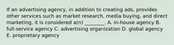 If an advertising​ agency, in addition to creating​ ads, provides other services such as market​ research, media​ buying, and direct​ marketing, it is considered​ a(n) ________. A. in-house agency B. full-service agency C. advertising organization D. global agency E. proprietary agency