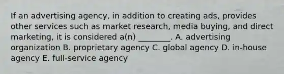 If an advertising​ agency, in addition to creating​ ads, provides other services such as market​ research, media​ buying, and direct​ marketing, it is considered​ a(n) ________. A. advertising organization B. proprietary agency C. global agency D. in-house agency E. full-service agency