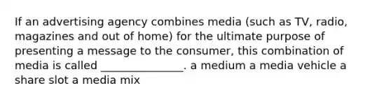 If an advertising agency combines media (such as TV, radio, magazines and out of home) for the ultimate purpose of presenting a message to the consumer, this combination of media is called _______________. a medium a media vehicle a share slot a media mix