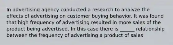 In advertising agency conducted a research to analyze the effects of advertising on customer buying behavior. It was found that high frequency of advertising resulted in more sales of the product being advertised. In this case there is ______ relationship between the frequency of advertising a product of sales