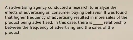 An advertising agency conducted a research to analyze the effects of advertising on consumer buying behavior. It was found that higher frequency of advertising resulted in more sales of the product being advertised. In this case, there is _____ relationship between the frequency of advertising and the sales of the product.