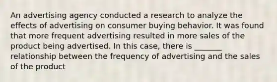 An advertising agency conducted a research to analyze the effects of advertising on consumer buying behavior. It was found that more frequent advertising resulted in more sales of the product being advertised. In this case, there is _______ relationship between the frequency of advertising and the sales of the product