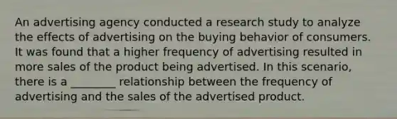 An advertising agency conducted a research study to analyze the effects of advertising on the buying behavior of consumers. It was found that a higher frequency of advertising resulted in more sales of the product being advertised. In this scenario, there is a ________ relationship between the frequency of advertising and the sales of the advertised product.