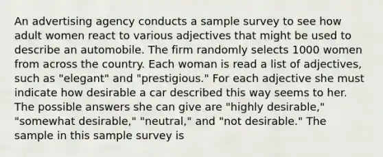 An advertising agency conducts a sample survey to see how adult women react to various adjectives that might be used to describe an automobile. The firm randomly selects 1000 women from across the country. Each woman is read a list of adjectives, such as "elegant" and "prestigious." For each adjective she must indicate how desirable a car described this way seems to her. The possible answers she can give are "highly desirable," "somewhat desirable," "neutral," and "not desirable." The sample in this sample survey is