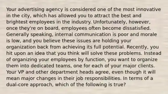 Your advertising agency is considered one of the most innovative in the city, which has allowed you to attract the best and brightest employees in the industry. Unfortunately, however, once they're on board, employees often become dissatisfied. Generally speaking, internal communication is poor and morale is low, and you believe these issues are holding your organization back from achieving its full potential. Recently, you hit upon an idea that you think will solve these problems. Instead of organizing your employees by function, you want to organize them into dedicated teams, one for each of your major clients. Your VP and other department heads agree, even though it will mean major changes in their job responsibilities. In terms of a dual-core approach, which of the following is true?