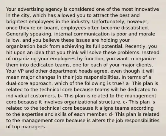 Your advertising agency is considered one of the most innovative in the city, which has allowed you to attract the best and brightest employees in the industry. Unfortunately, however, once they're on board, employees often become dissatisfied. Generally speaking, internal communication is poor and morale is low, and you believe these issues are holding your organization back from achieving its full potential. Recently, you hit upon an idea that you think will solve these problems. Instead of organizing your employees by function, you want to organize them into dedicated teams, one for each of your major clients. Your VP and other department heads agree, even though it will mean major changes in their job responsibilities. In terms of a dual-core approach, which of the following is true? a- This plan is related to the technical core because teams will be dedicated to individual customers. b- This plan is related to the management core because it involves organizational structure. c- This plan is related to the technical core because it aligns teams according to the expertise and skills of each member. d- This plan is related to the management core because is alters the job responsibilities of top managers.