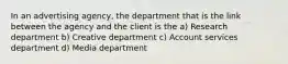 In an advertising agency, the department that is the link between the agency and the client is the a) Research department b) Creative department c) Account services department d) Media department