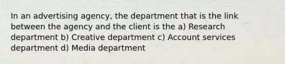 In an advertising agency, the department that is the link between the agency and the client is the a) Research department b) Creative department c) Account services department d) Media department