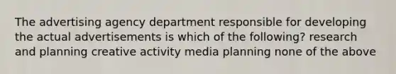 The advertising agency department responsible for developing the actual advertisements is which of the following? research and planning creative activity media planning none of the above