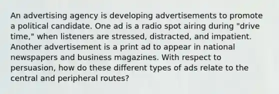 An advertising agency is developing advertisements to promote a political candidate. One ad is a radio spot airing during "drive time," when listeners are stressed, distracted, and impatient. Another advertisement is a print ad to appear in national newspapers and business magazines. With respect to persuasion, how do these different types of ads relate to the central and peripheral routes?