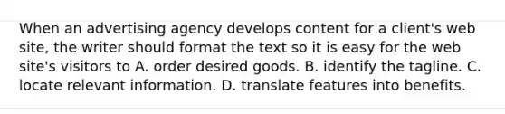 When an advertising agency develops content for a client's web site, the writer should format the text so it is easy for the web site's visitors to A. order desired goods. B. identify the tagline. C. locate relevant information. D. translate features into benefits.