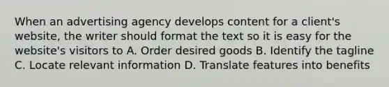 When an advertising agency develops content for a client's website, the writer should format the text so it is easy for the website's visitors to A. Order desired goods B. Identify the tagline C. Locate relevant information D. Translate features into benefits