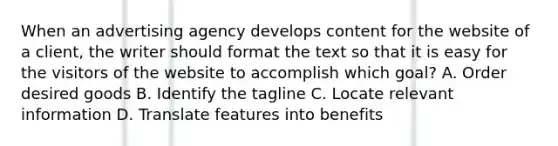 When an advertising agency develops content for the website of a client, the writer should format the text so that it is easy for the visitors of the website to accomplish which goal? A. Order desired goods B. Identify the tagline C. Locate relevant information D. Translate features into benefits