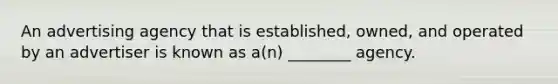 An advertising agency that is established, owned, and operated by an advertiser is known as a(n) ________ agency.