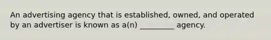 An advertising agency that is established, owned, and operated by an advertiser is known as a(n) _________ agency.