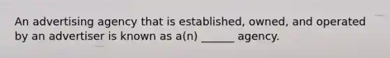 An advertising agency that is established, owned, and operated by an advertiser is known as a(n) ______ agency.