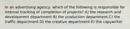 In an advertising agency, which of the following is responsible for internal tracking of completion of projects? A) the research and development department B) the production department C) the traffic department D) the creative department E) the copywriter