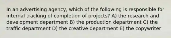 In an advertising agency, which of the following is responsible for internal tracking of completion of projects? A) the research and development department B) the production department C) the traffic department D) the creative department E) the copywriter