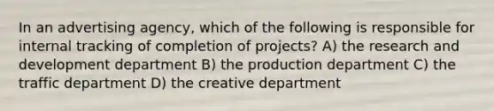 In an advertising agency, which of the following is responsible for internal tracking of completion of projects? A) the research and development department B) the production department C) the traffic department D) the creative department