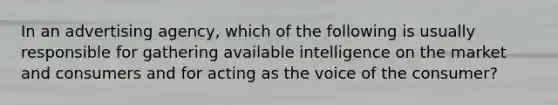 In an advertising agency, which of the following is usually responsible for gathering available intelligence on the market and consumers and for acting as the voice of the consumer?