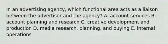 In an advertising agency, which functional area acts as a liaison between the advertiser and the agency? A. account services B. account planning and research C. creative development and production D. media research, planning, and buying E. internal operations