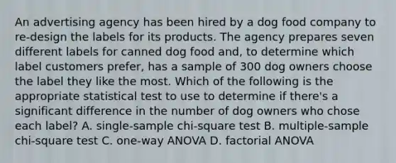 An advertising agency has been hired by a dog food company to re-design the labels for its products. The agency prepares seven different labels for canned dog food and, to determine which label customers prefer, has a sample of 300 dog owners choose the label they like the most. Which of the following is the appropriate statistical test to use to determine if there's a significant difference in the number of dog owners who chose each label? A. single-sample chi-square test B. multiple-sample chi-square test C. one-way ANOVA D. factorial ANOVA