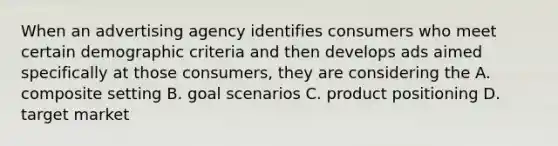 When an advertising agency identifies consumers who meet certain demographic criteria and then develops ads aimed specifically at those consumers, they are considering the A. composite setting B. goal scenarios C. product positioning D. target market