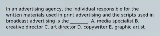 In an advertising​ agency, the individual responsible for the written materials used in print advertising and the scripts used in broadcast advertising is the​ ________. A. media specialist B. creative director C. art director D. copywriter E. graphic artist