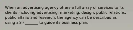 When an advertising agency offers a full array of services to its clients including advertising, marketing, design, public relations, public affairs and research, the agency can be described as using a(n) _______ to guide its business plan.