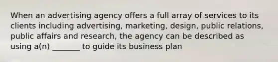 When an advertising agency offers a full array of services to its clients including advertising, marketing, design, public relations, public affairs and research, the agency can be described as using a(n) _______ to guide its business plan