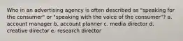 Who in an advertising agency is often described as "speaking for the consumer" or "speaking with the voice of the consumer"? a. account manager b. account planner c. media director d. creative director e. research director