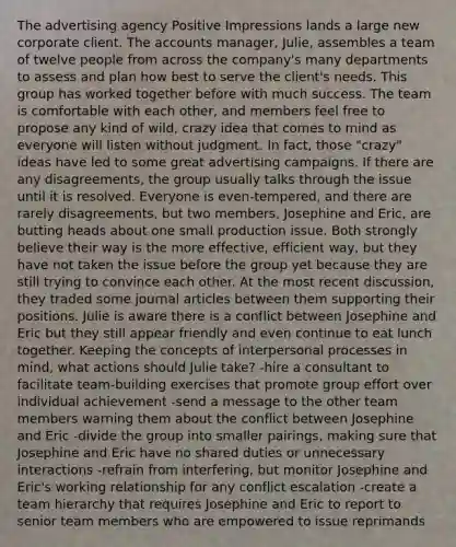 The advertising agency Positive Impressions lands a large new corporate client. The accounts manager, Julie, assembles a team of twelve people from across the company's many departments to assess and plan how best to serve the client's needs. This group has worked together before with much success. The team is comfortable with each other, and members feel free to propose any kind of wild, crazy idea that comes to mind as everyone will listen without judgment. In fact, those "crazy" ideas have led to some great advertising campaigns. If there are any disagreements, the group usually talks through the issue until it is resolved. Everyone is even-tempered, and there are rarely disagreements, but two members, Josephine and Eric, are butting heads about one small production issue. Both strongly believe their way is the more effective, efficient way, but they have not taken the issue before the group yet because they are still trying to convince each other. At the most recent discussion, they traded some journal articles between them supporting their positions. Julie is aware there is a conflict between Josephine and Eric but they still appear friendly and even continue to eat lunch together. Keeping the concepts of interpersonal processes in mind, what actions should Julie take? -hire a consultant to facilitate team-building exercises that promote group effort over individual achievement -send a message to the other team members warning them about the conflict between Josephine and Eric -divide the group into smaller pairings, making sure that Josephine and Eric have no shared duties or unnecessary interactions -refrain from interfering, but monitor Josephine and Eric's working relationship for any conflict escalation -create a team hierarchy that requires Josephine and Eric to report to senior team members who are empowered to issue reprimands