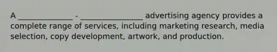 A ______________ - ________________ advertising agency provides a complete range of services, including marketing research, media selection, copy development, artwork, and production.