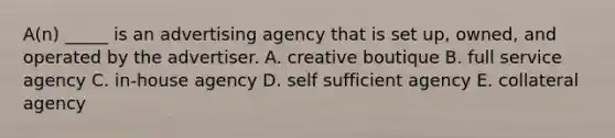 A(n) _____ is an advertising agency that is set up, owned, and operated by the advertiser. A. creative boutique B. full service agency C. in-house agency D. self sufficient agency E. collateral agency