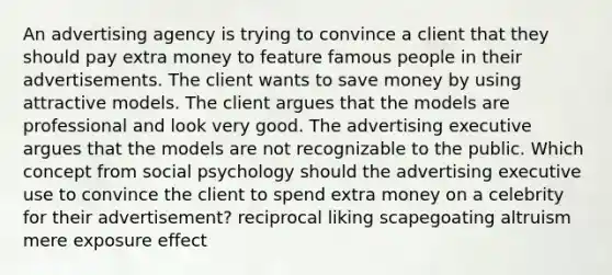 An advertising agency is trying to convince a client that they should pay extra money to feature famous people in their advertisements. The client wants to save money by using attractive models. The client argues that the models are professional and look very good. The advertising executive argues that the models are not recognizable to the public. Which concept from social psychology should the advertising executive use to convince the client to spend extra money on a celebrity for their advertisement? reciprocal liking scapegoating altruism mere exposure effect