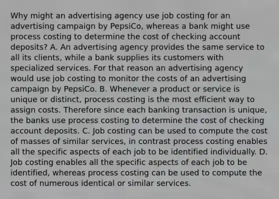 Why might an advertising agency use job costing for an advertising campaign by​ PepsiCo, whereas a bank might use process costing to determine the cost of checking account​ deposits? A. An advertising agency provides the same service to all its​ clients, while a bank supplies its customers with specialized services. For that reason an advertising agency would use job costing to monitor the costs of an advertising campaign by PepsiCo. B. Whenever a product or service is unique or​ distinct, process costing is the most efficient way to assign costs. Therefore since each banking transaction is​ unique, the banks use process costing to determine the cost of checking account deposits. C. Job costing can be used to compute the cost of masses of similar​ services, in contrast process costing enables all the specific aspects of each job to be identified individually. D. Job costing enables all the specific aspects of each job to be​ identified, whereas process costing can be used to compute the cost of numerous identical or similar services.