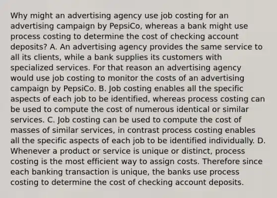 Why might an advertising agency use job costing for an advertising campaign by​ PepsiCo, whereas a bank might use process costing to determine the cost of checking account​ deposits? A. An advertising agency provides the same service to all its​ clients, while a bank supplies its customers with specialized services. For that reason an advertising agency would use job costing to monitor the costs of an advertising campaign by PepsiCo. B. Job costing enables all the specific aspects of each job to be​ identified, whereas process costing can be used to compute the cost of numerous identical or similar services. C. Job costing can be used to compute the cost of masses of similar​ services, in contrast process costing enables all the specific aspects of each job to be identified individually. D. Whenever a product or service is unique or​ distinct, process costing is the most efficient way to assign costs. Therefore since each banking transaction is​ unique, the banks use process costing to determine the cost of checking account deposits.