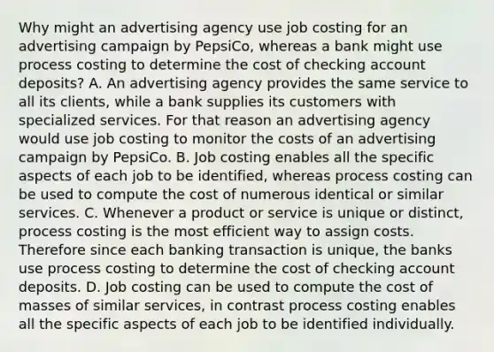 Why might an advertising agency use job costing for an advertising campaign by​ PepsiCo, whereas a bank might use process costing to determine the cost of checking account​ deposits? A. An advertising agency provides the same service to all its​ clients, while a bank supplies its customers with specialized services. For that reason an advertising agency would use job costing to monitor the costs of an advertising campaign by PepsiCo. B. Job costing enables all the specific aspects of each job to be​ identified, whereas process costing can be used to compute the cost of numerous identical or similar services. C. Whenever a product or service is unique or​ distinct, process costing is the most efficient way to assign costs. Therefore since each banking transaction is​ unique, the banks use process costing to determine the cost of checking account deposits. D. Job costing can be used to compute the cost of masses of similar​ services, in contrast process costing enables all the specific aspects of each job to be identified individually.