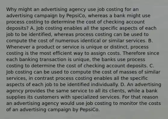 Why might an advertising agency use job costing for an advertising campaign by​ PepsiCo, whereas a bank might use process costing to determine the cost of checking account​ deposits? A. Job costing enables all the specific aspects of each job to be​ identified, whereas process costing can be used to compute the cost of numerous identical or similar services. B. Whenever a product or service is unique or​ distinct, process costing is the most efficient way to assign costs. Therefore since each banking transaction is​ unique, the banks use process costing to determine the cost of checking account deposits. C. Job costing can be used to compute the cost of masses of similar​ services, in contrast process costing enables all the specific aspects of each job to be identified individually. D. An advertising agency provides the same service to all its​ clients, while a bank supplies its customers with specialized services. For that reason an advertising agency would use job costing to monitor the costs of an advertising campaign by PepsiCo.