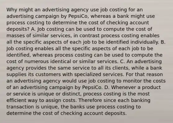 Why might an advertising agency use job costing for an advertising campaign by​ PepsiCo, whereas a bank might use process costing to determine the cost of checking account​ deposits? A. Job costing can be used to compute the cost of masses of similar​ services, in contrast process costing enables all the specific aspects of each job to be identified individually. B. Job costing enables all the specific aspects of each job to be​ identified, whereas process costing can be used to compute the cost of numerous identical or similar services. C. An advertising agency provides the same service to all its​ clients, while a bank supplies its customers with specialized services. For that reason an advertising agency would use job costing to monitor the costs of an advertising campaign by PepsiCo. D. Whenever a product or service is unique or​ distinct, process costing is the most efficient way to assign costs. Therefore since each banking transaction is​ unique, the banks use process costing to determine the cost of checking account deposits.