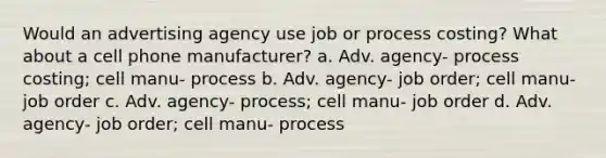 Would an advertising agency use job or process costing? What about a cell phone manufacturer? a. Adv. agency- process costing; cell manu- process b. Adv. agency- job order; cell manu- job order c. Adv. agency- process; cell manu- job order d. Adv. agency- job order; cell manu- process