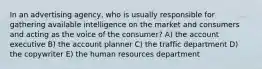 In an advertising agency, who is usually responsible for gathering available intelligence on the market and consumers and acting as the voice of the consumer? A) the account executive B) the account planner C) the traffic department D) the copywriter E) the human resources department