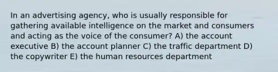 In an advertising agency, who is usually responsible for gathering available intelligence on the market and consumers and acting as the voice of the consumer? A) the account executive B) the account planner C) the traffic department D) the copywriter E) the human resources department