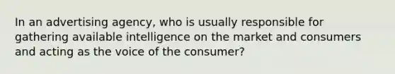 In an advertising agency, who is usually responsible for gathering available intelligence on the market and consumers and acting as the voice of the consumer?