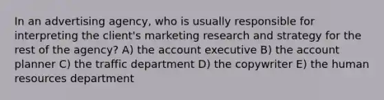 In an advertising agency, who is usually responsible for interpreting the client's marketing research and strategy for the rest of the agency? A) the account executive B) the account planner C) the traffic department D) the copywriter E) the human resources department