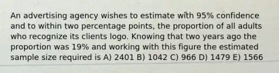 An advertising agency wishes to estimate with 95% confidence and to within two percentage points, the proportion of all adults who recognize its clients logo. Knowing that two years ago the proportion was 19% and working with this figure the estimated sample size required is A) 2401 B) 1042 C) 966 D) 1479 E) 1566