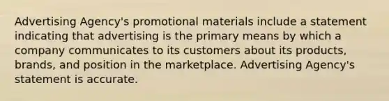 Advertising Agency's promotional materials include a statement indicating that advertising is the primary means by which a company communicates to its customers about its products, brands, and position in the marketplace. Advertising Agency's statement is accurate.