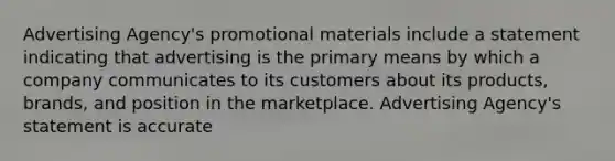 Advertising Agency's promotional materials include a statement indicating that advertising is the primary means by which a company communicates to its customers about its products, brands, and position in the marketplace. Advertising Agency's statement is accurate