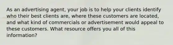 As an advertising agent, your job is to help your clients identify who their best clients are, where these customers are located, and what kind of commercials or advertisement would appeal to these customers. What resource offers you all of this information?