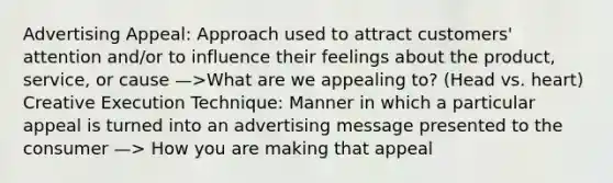 Advertising Appeal: Approach used to attract customers' attention and/or to influence their feelings about the product, service, or cause —>What are we appealing to? (Head vs. heart) Creative Execution Technique: Manner in which a particular appeal is turned into an advertising message presented to the consumer —> How you are making that appeal